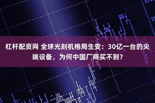 杠杆配资网 全球光刻机格局生变：30亿一台的尖端设备，为何中国厂商买不到？