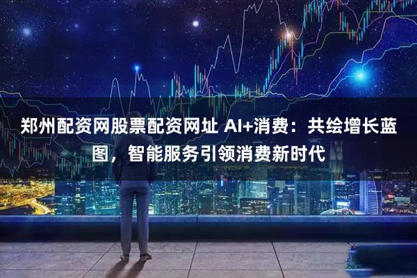 郑州配资网股票配资网址 AI+消费：共绘增长蓝图，智能服务引领消费新时代