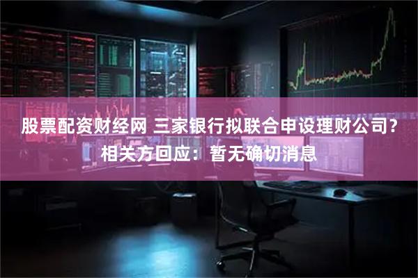 股票配资财经网 三家银行拟联合申设理财公司？相关方回应：暂无确切消息