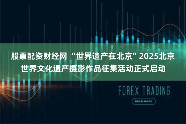股票配资财经网 “世界遗产在北京”2025北京世界文化遗产摄影作品征集活动正式启动