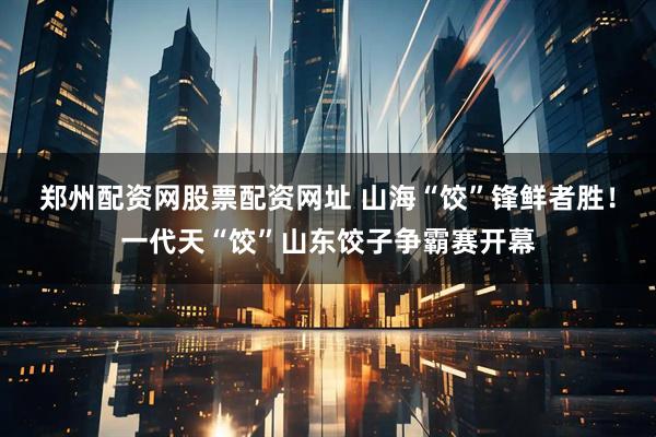 郑州配资网股票配资网址 山海“饺”锋鲜者胜！一代天“饺”山东饺子争霸赛开幕