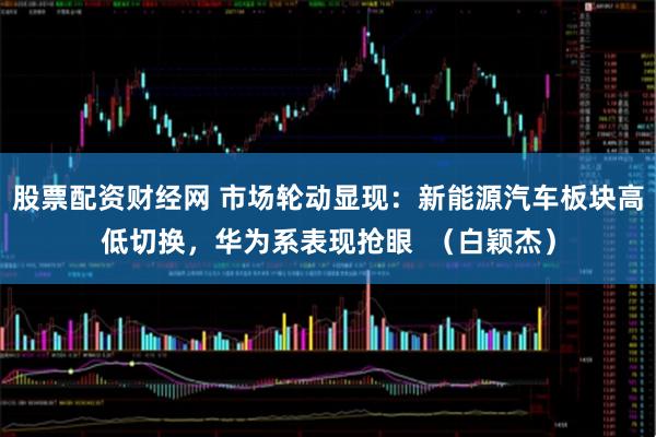 股票配资财经网 市场轮动显现：新能源汽车板块高低切换，华为系表现抢眼  （白颖杰）