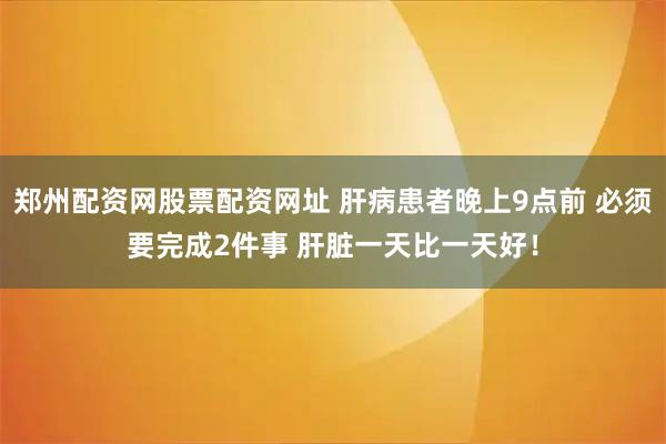 郑州配资网股票配资网址 肝病患者晚上9点前 必须要完成2件事 肝脏一天比一天好!
