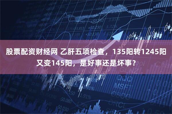 股票配资财经网 乙肝五项检查,135阳转1245阳又变145阳,是好事还是坏事?