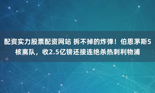 配资实力股票配资网站 拆不掉的炸弹！伯恩茅斯5核离队，收2.5亿镑还接连绝杀热刺利物浦