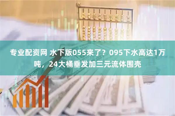 专业配资网 水下版055来了？095下水高达1万吨，24大桶垂发加三元流体围壳
