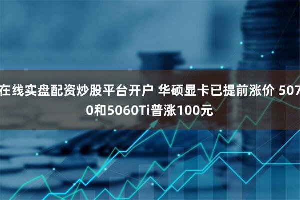 在线实盘配资炒股平台开户 华硕显卡已提前涨价 5070和5060Ti普涨100元
