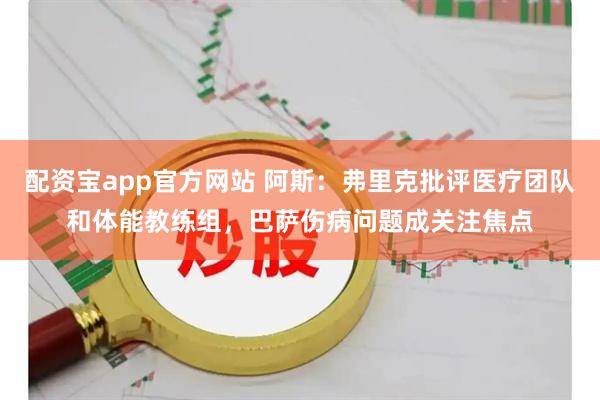 配资宝app官方网站 阿斯：弗里克批评医疗团队和体能教练组，巴萨伤病问题成关注焦点