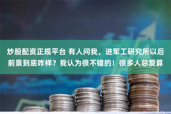 炒股配资正规平台 有人问我，进军工研究所以后前景到底咋样？我认为很不错的！很多人总爱算