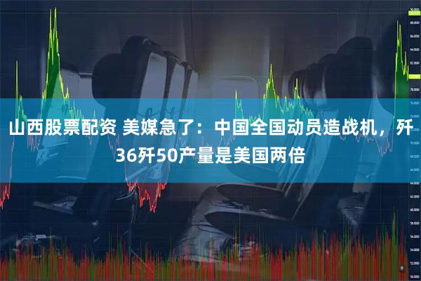 山西股票配资 美媒急了：中国全国动员造战机，歼36歼50产量是美国两倍