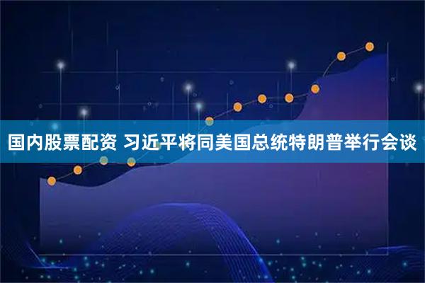 国内股票配资 习近平将同美国总统特朗普举行会谈
