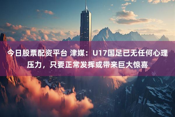今日股票配资平台 津媒：U17国足已无任何心理压力，只要正常发挥或带来巨大惊喜