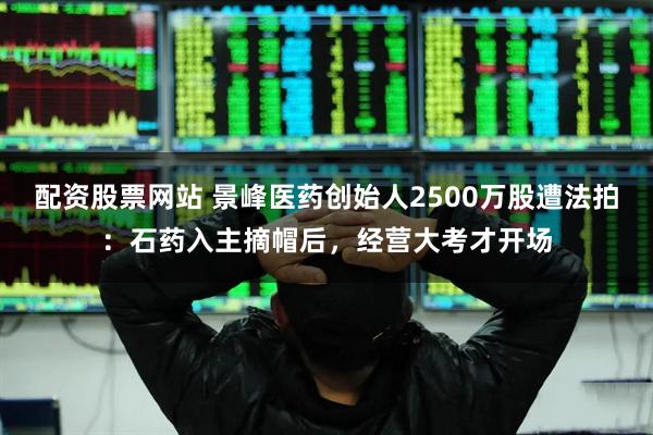 配资股票网站 景峰医药创始人2500万股遭法拍：石药入主摘帽后，经营大考才开场