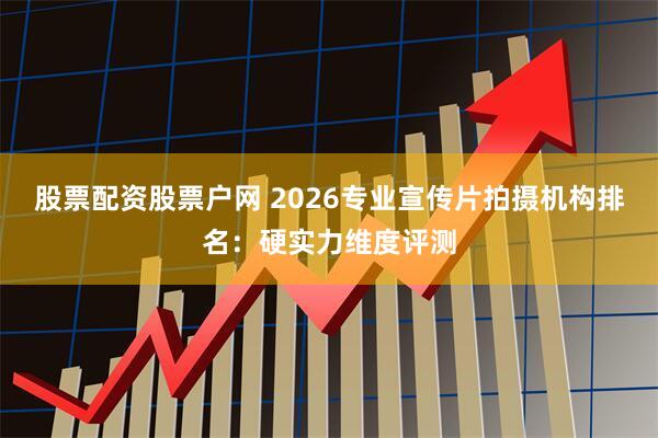股票配资股票户网 2026专业宣传片拍摄机构排名：硬实力维度评测