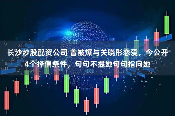长沙炒股配资公司 曾被爆与关晓彤恋爱，今公开4个择偶条件，句句不提她句句指向她