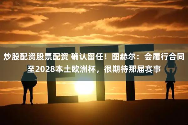 炒股配资股票配资 确认留任！图赫尔：会履行合同至2028本土欧洲杯，很期待那届赛事